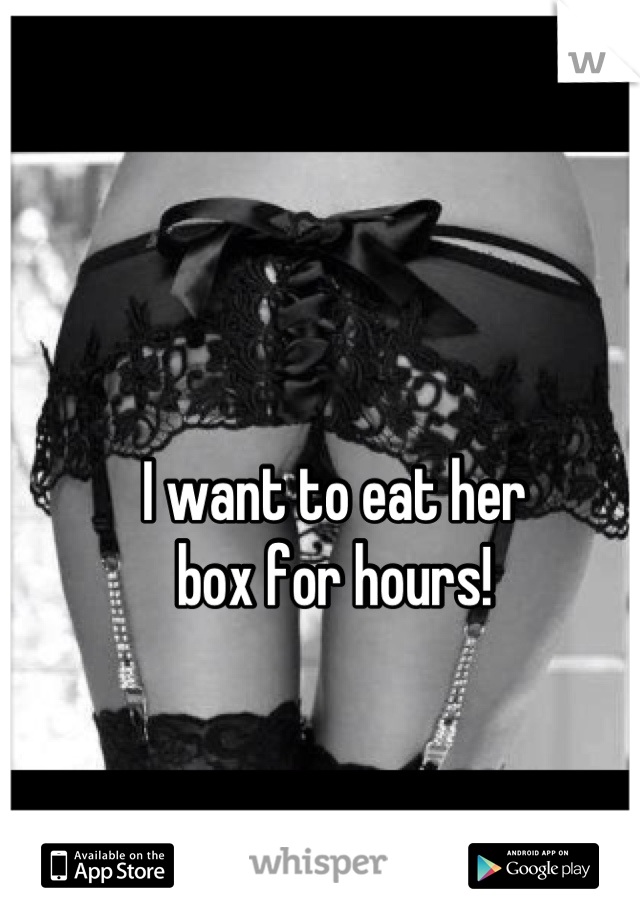 I want to eat her 
box for hours!