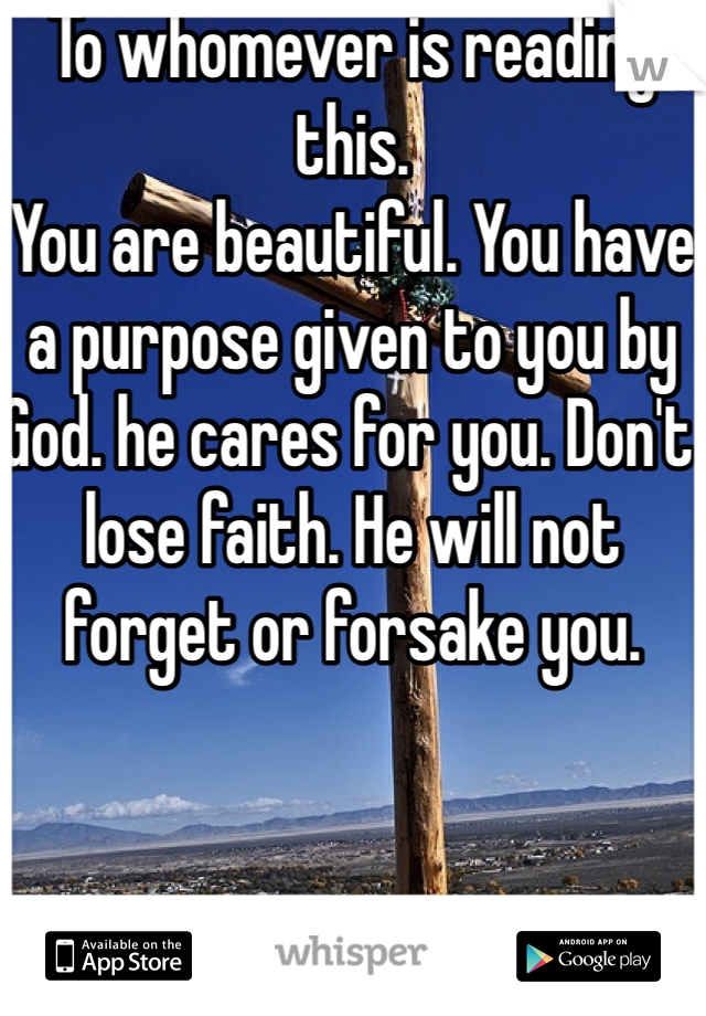 To whomever is reading this. 
You are beautiful. You have a purpose given to you by God. he cares for you. Don't lose faith. He will not forget or forsake you.