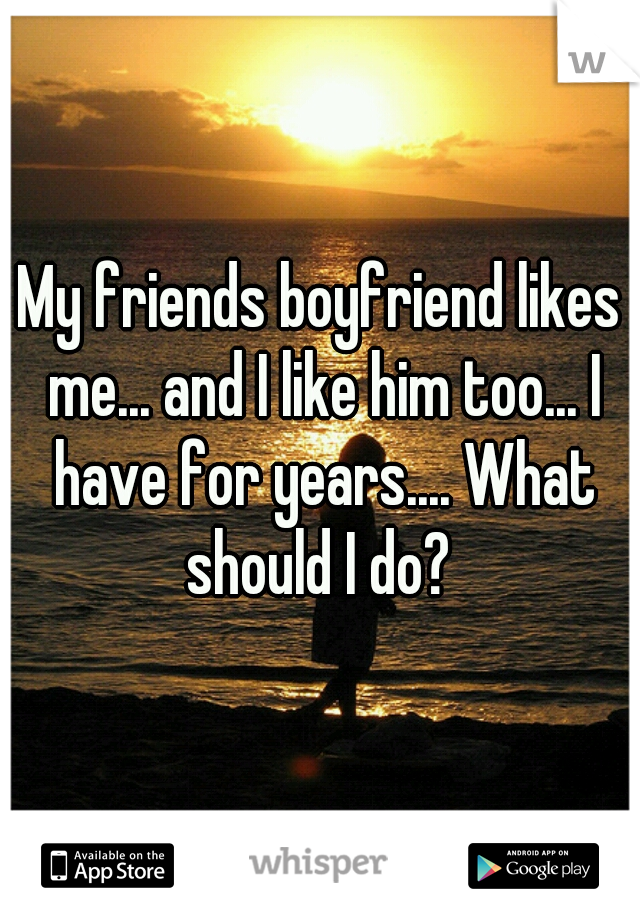 My friends boyfriend likes me... and I like him too... I have for years.... What should I do? 