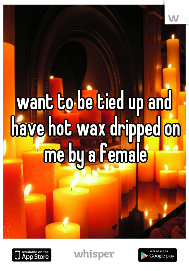 want to be tied up and have hot wax dripped on me by a female