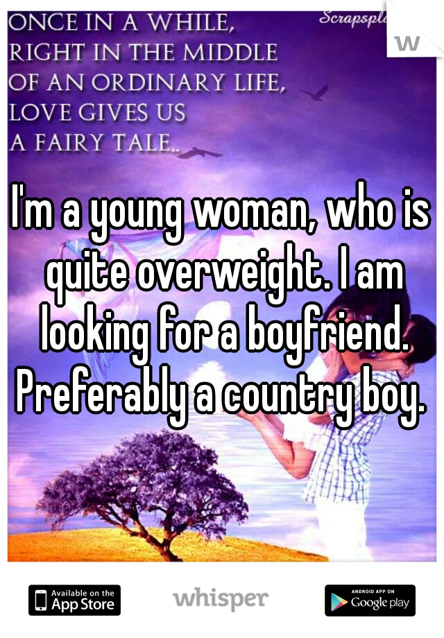 I'm a young woman, who is quite overweight. I am looking for a boyfriend. Preferably a country boy. 