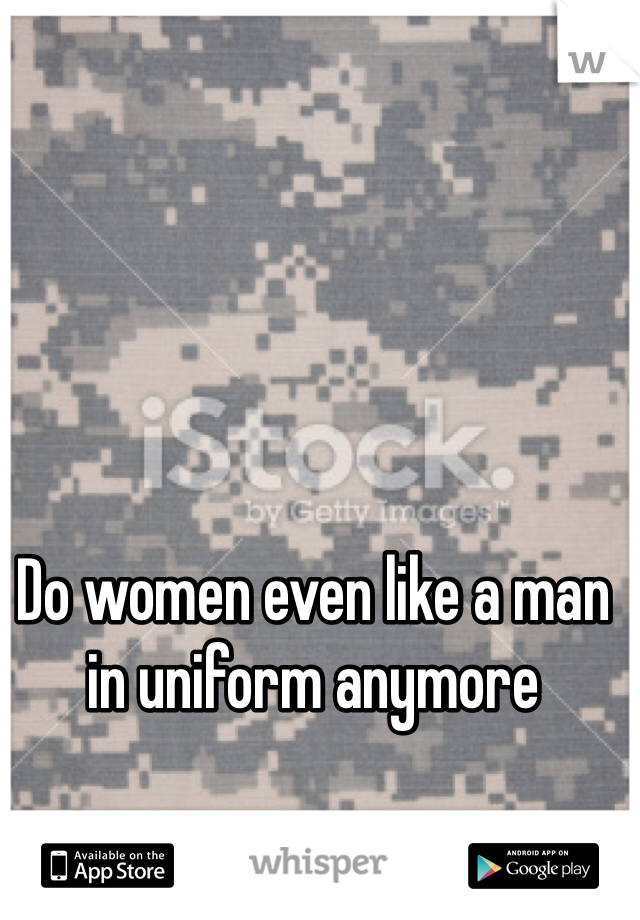 Do women even like a man in uniform anymore
