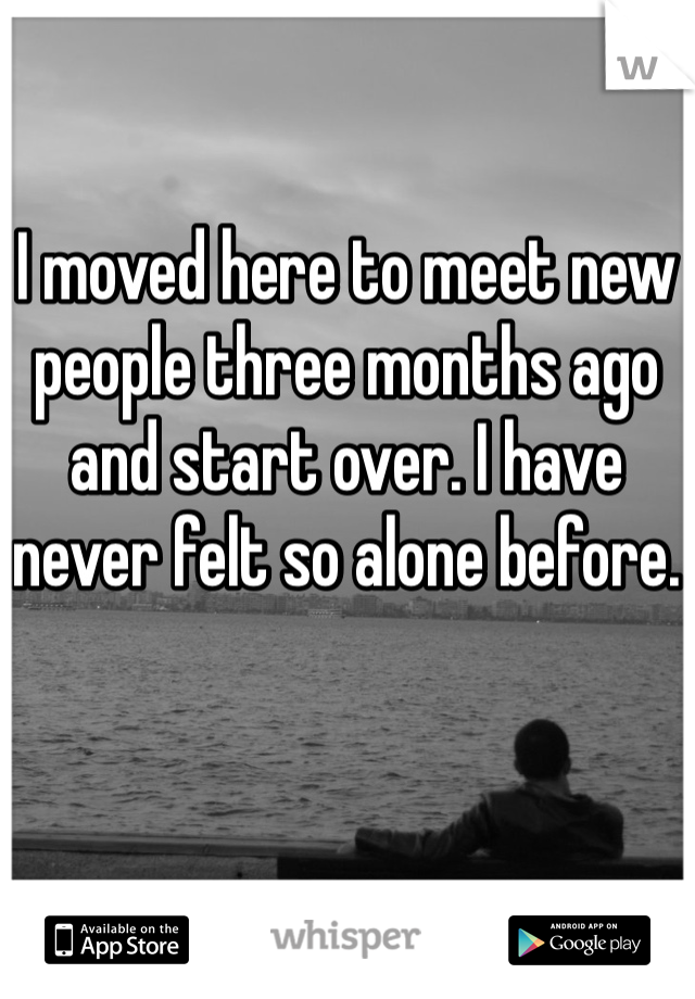I moved here to meet new people three months ago and start over. I have never felt so alone before.
