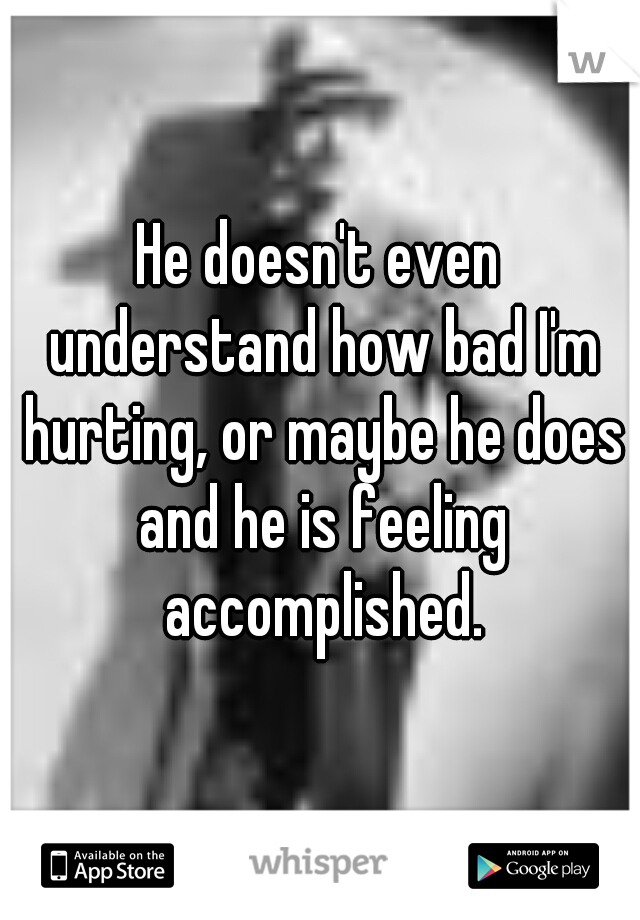 He doesn't even understand how bad I'm hurting, or maybe he does and he is feeling accomplished.