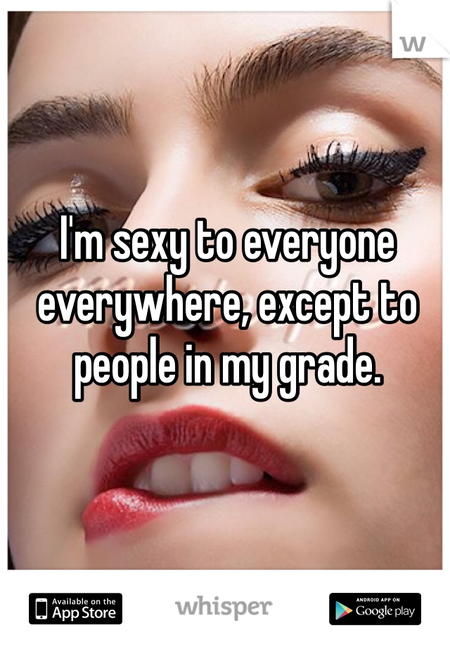 I'm sexy to everyone everywhere, except to people in my grade.
