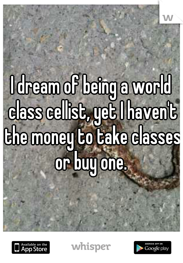 I dream of being a world class cellist, yet I haven't the money to take classes or buy one. 