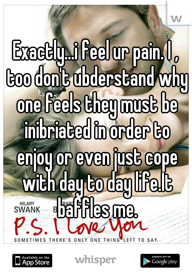 Exactly...i feel ur pain. I , too don't ubderstand why one feels they must be inibriated in order to enjoy or even just cope with day to day life.It baffles me.