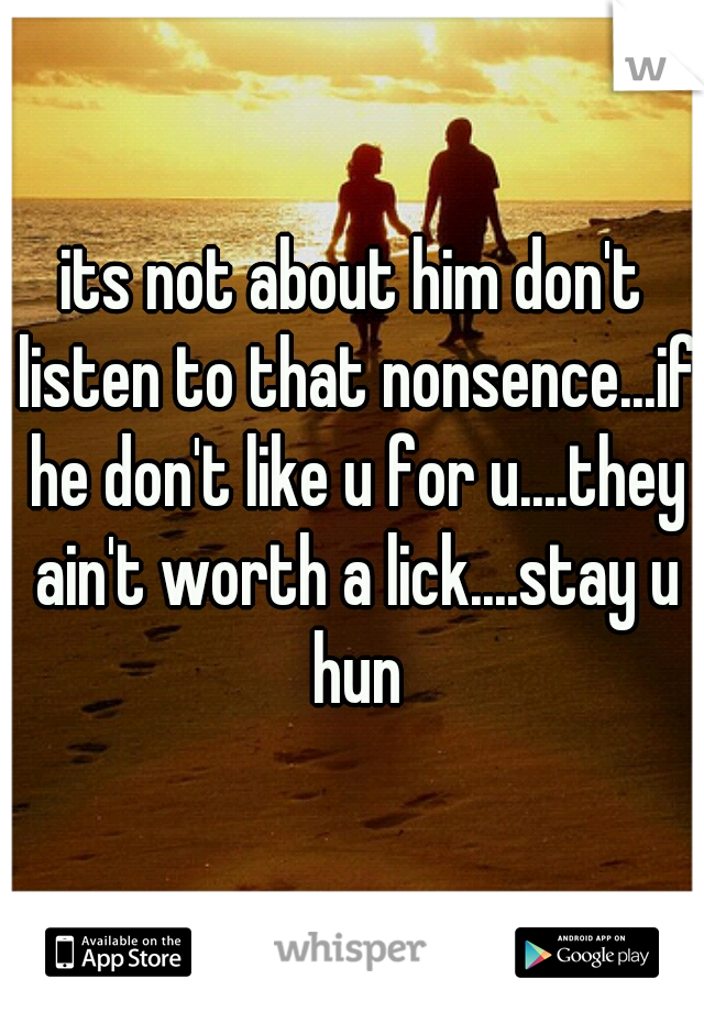 its not about him don't listen to that nonsence...if he don't like u for u....they ain't worth a lick....stay u hun