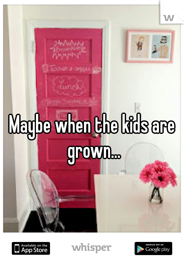 Maybe when the kids are grown...