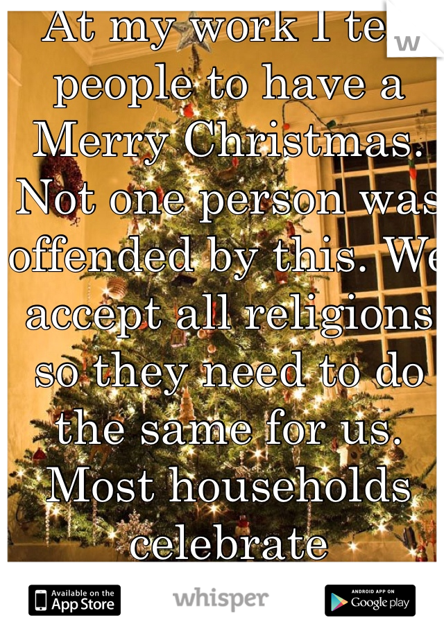 At my work I tell people to have a Merry Christmas. Not one person was offended by this. We accept all religions so they need to do the same for us. Most households celebrate Christmas! 