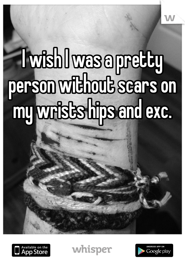 I wish I was a pretty person without scars on my wrists hips and exc. 