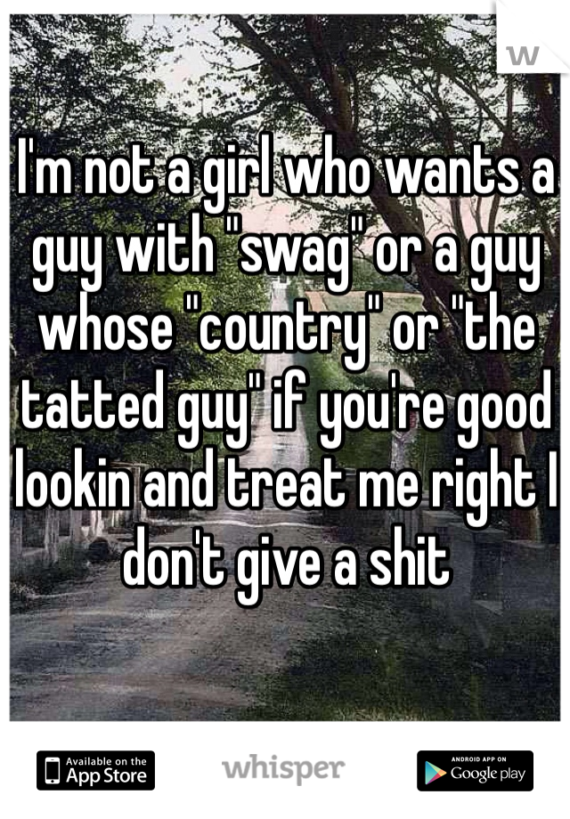 I'm not a girl who wants a guy with "swag" or a guy whose "country" or "the tatted guy" if you're good lookin and treat me right I don't give a shit