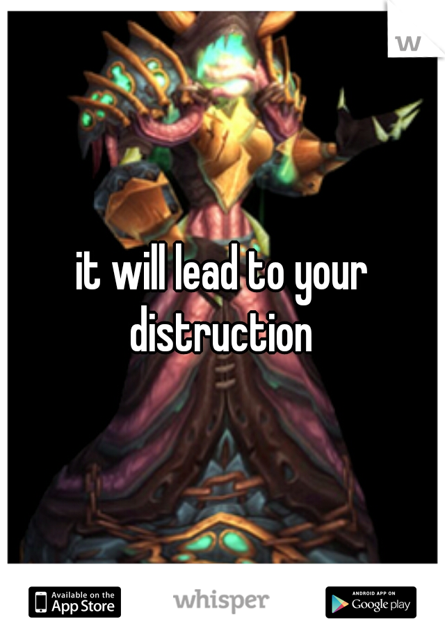 it will lead to your distruction 
