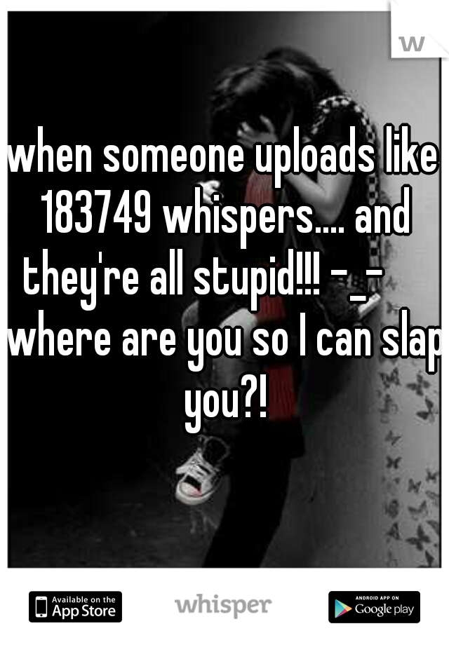 when someone uploads like 183749 whispers.... and they're all stupid!!! -_-      where are you so I can slap you?!