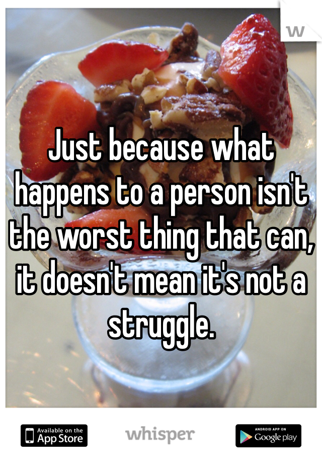Just because what happens to a person isn't the worst thing that can, it doesn't mean it's not a struggle. 
