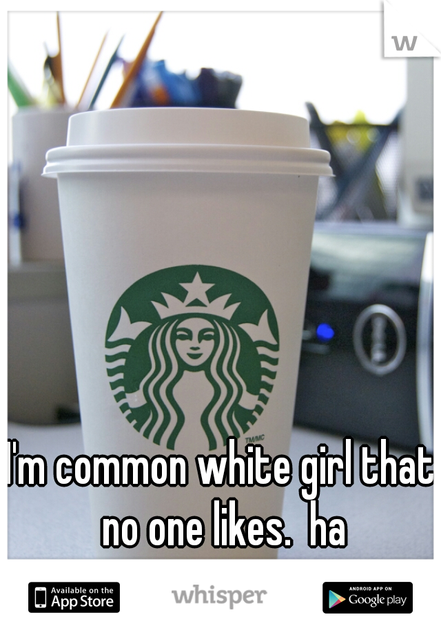 I'm common white girl that no one likes.  ha