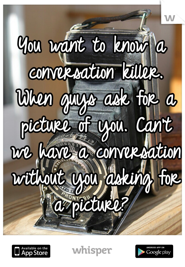 You want to know a conversation killer. When guys ask for a picture of you. Can't we have a conversation without you asking for a picture? 