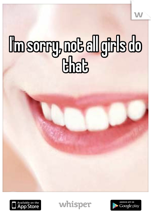 I'm sorry, not all girls do that 