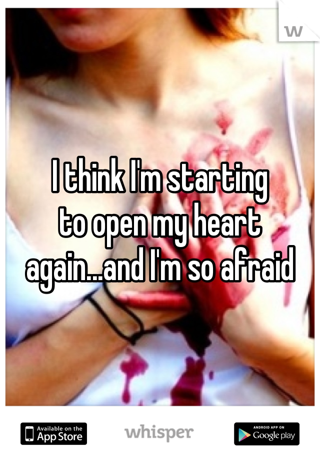 I think I'm starting
to open my heart
again...and I'm so afraid