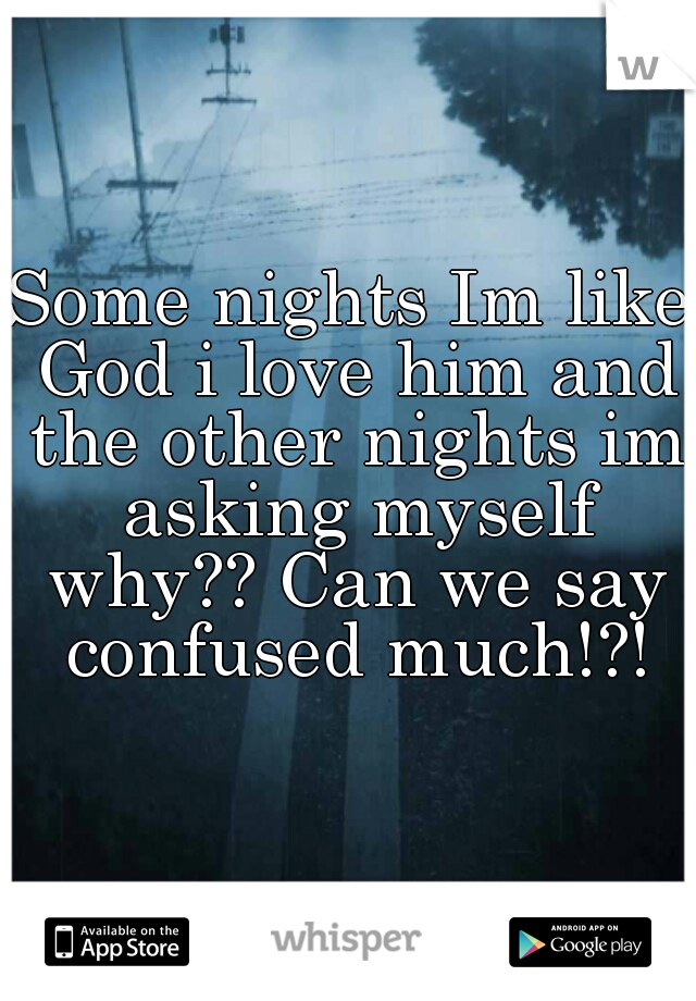 Some nights Im like God i love him and the other nights im asking myself why?? Can we say confused much!?!