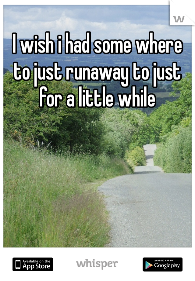 I wish i had some where to just runaway to just for a little while 