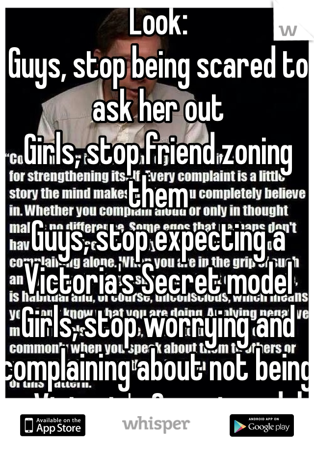 Look:
Guys, stop being scared to ask her out
Girls, stop friend zoning them
Guys, stop expecting a Victoria's Secret model 
Girls, stop worrying and complaining about not being a Victoria's Secret model 
Both, stop being so mean to the other, you're going to have to love them eventually. Get over yourself.