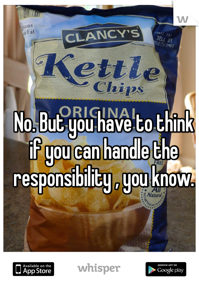 No. But you have to think if you can handle the responsibility , you know.