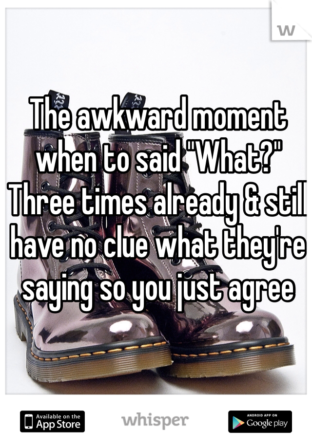 The awkward moment when to said "What?" Three times already & still have no clue what they're saying so you just agree 