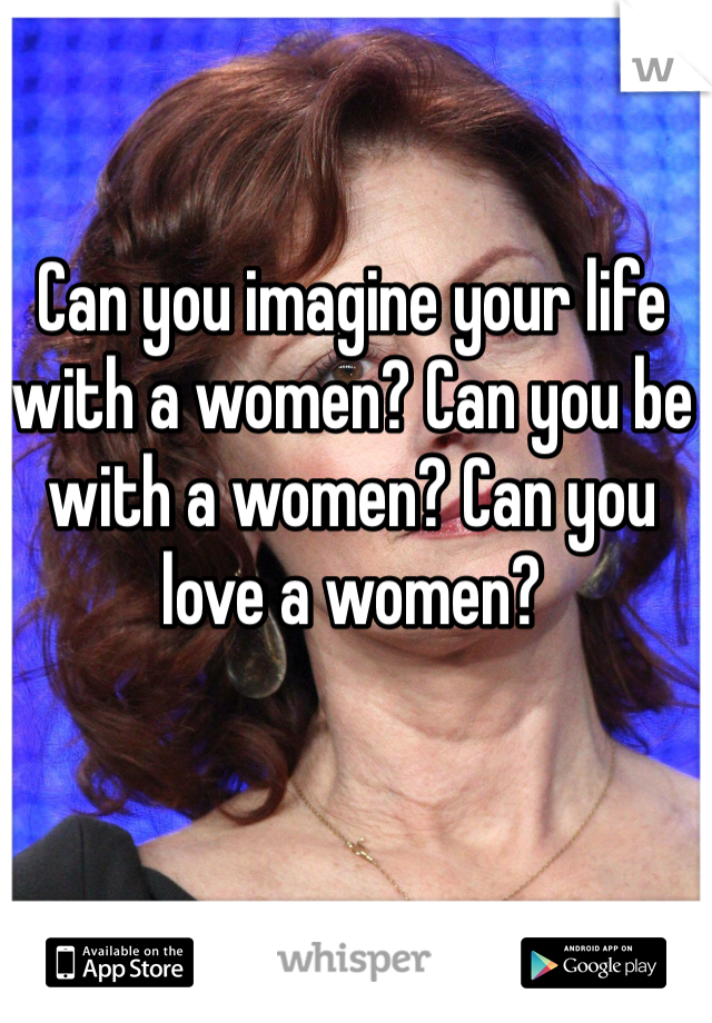 Can you imagine your life with a women? Can you be with a women? Can you love a women?