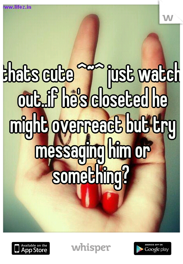 thats cute ^~^ just watch out..if he's closeted he might overreact but try messaging him or something? 