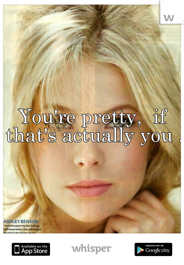 You're pretty,  if that's actually you ..