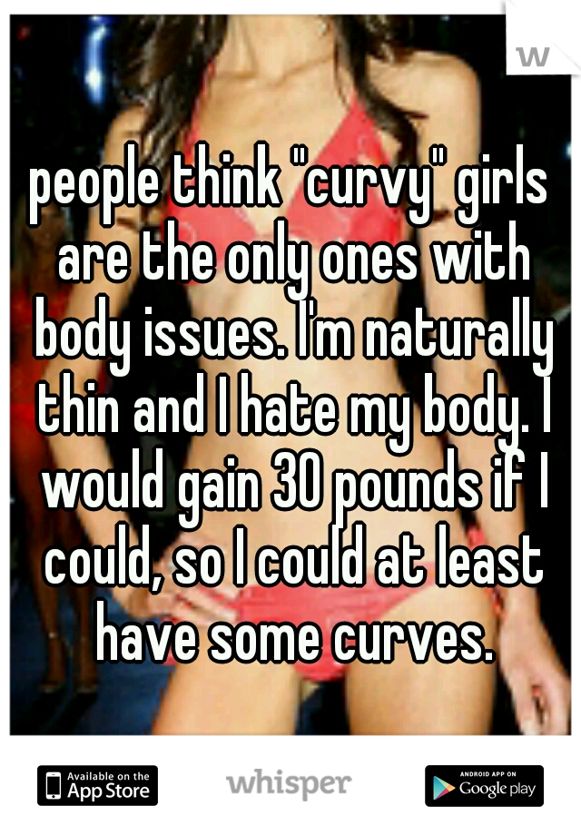 people think "curvy" girls are the only ones with body issues. I'm naturally thin and I hate my body. I would gain 30 pounds if I could, so I could at least have some curves.