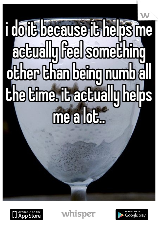 i do it because it helps me actually feel something other than being numb all the time. it actually helps me a lot.. 