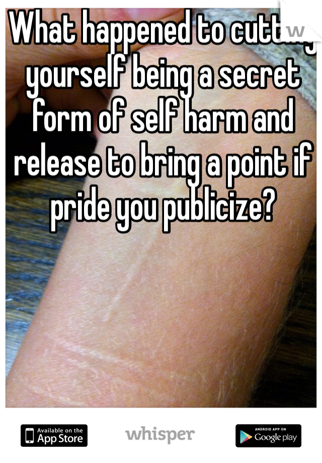 What happened to cutting yourself being a secret form of self harm and release to bring a point if pride you publicize?