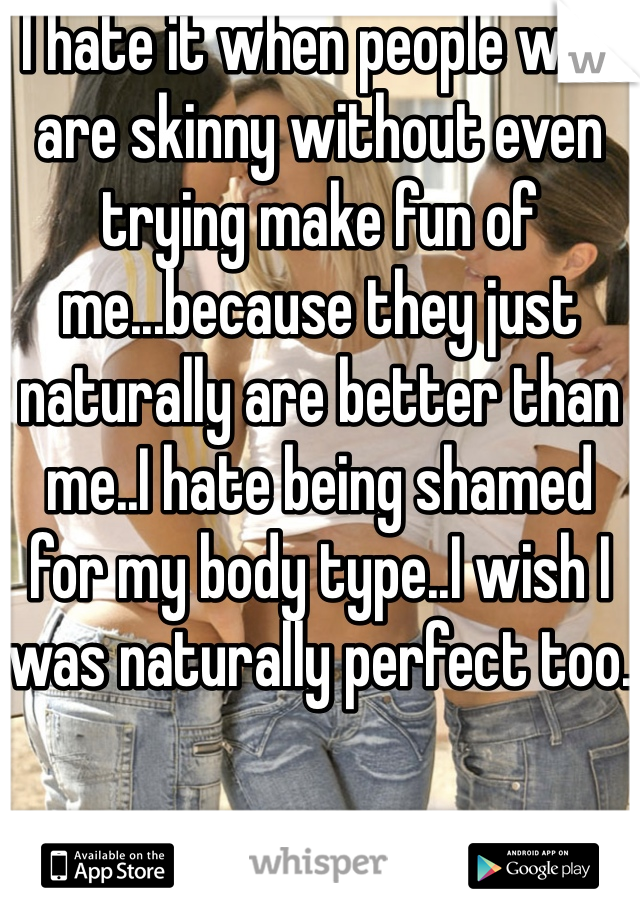 I hate it when people who are skinny without even trying make fun of me...because they just naturally are better than me..I hate being shamed for my body type..I wish I was naturally perfect too.