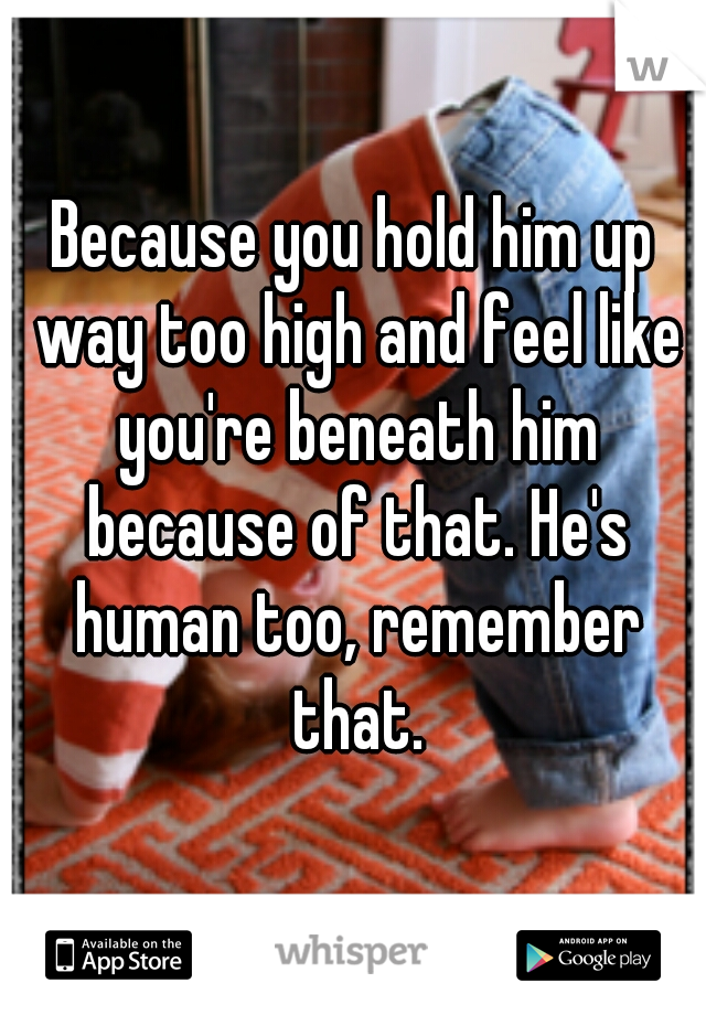Because you hold him up way too high and feel like you're beneath him because of that. He's human too, remember that.