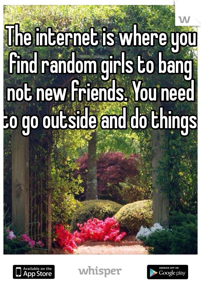 The internet is where you find random girls to bang not new friends. You need to go outside and do things.