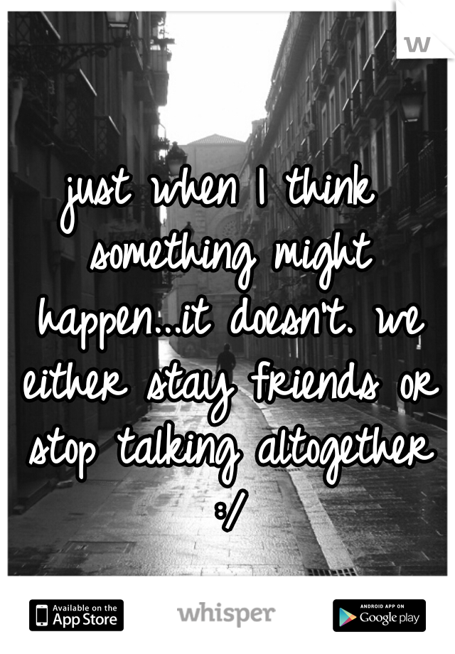 just when I think something might happen...it doesn't. we either stay friends or stop talking altogether :/