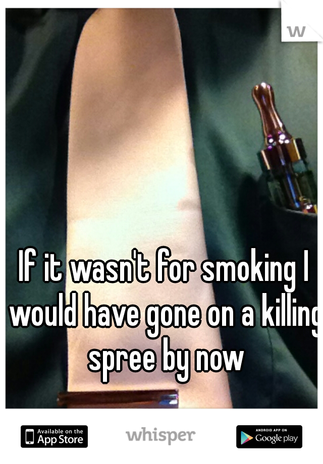 If it wasn't for smoking I would have gone on a killing spree by now