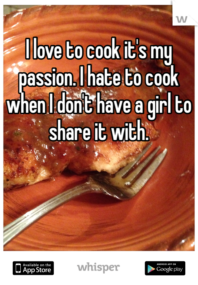 I love to cook it's my passion. I hate to cook when I don't have a girl to share it with. 