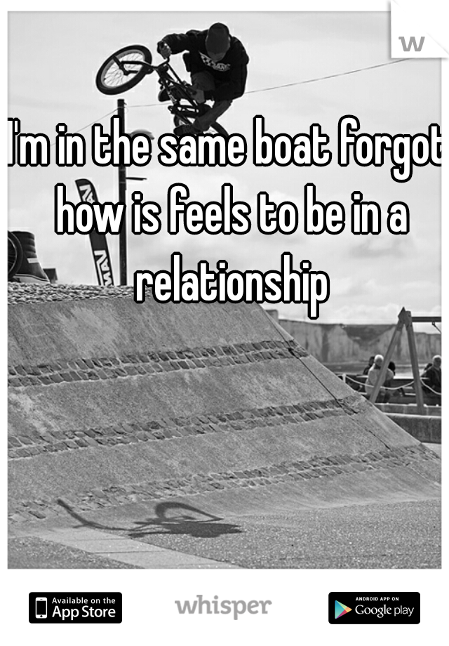 I'm in the same boat forgot how is feels to be in a relationship