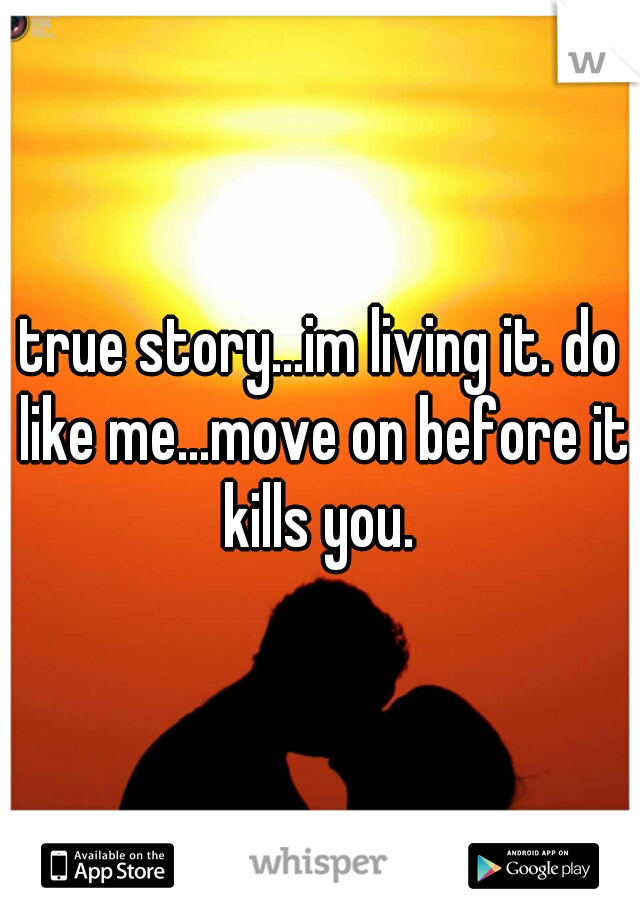 true story...im living it. do like me...move on before it kills you. 