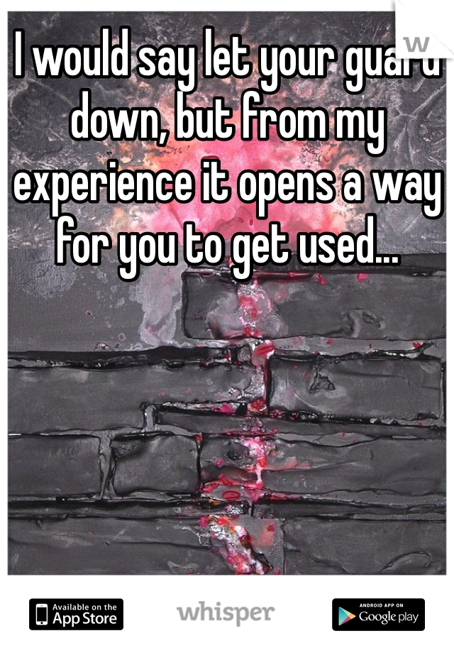 I would say let your guard down, but from my experience it opens a way for you to get used...