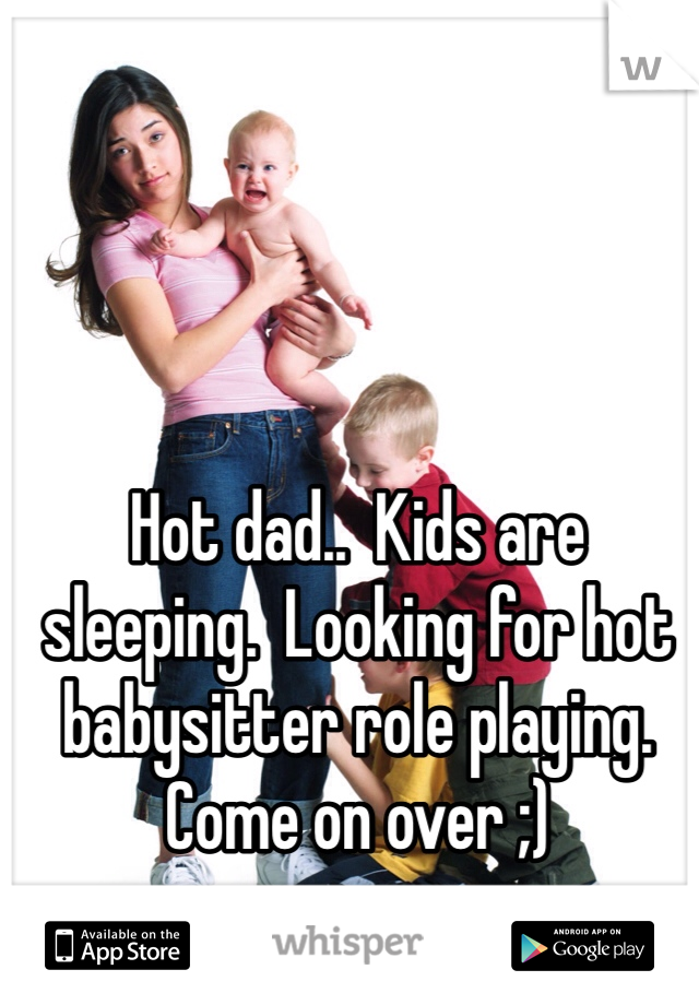 Hot dad..  Kids are sleeping.  Looking for hot babysitter role playing.  Come on over ;)