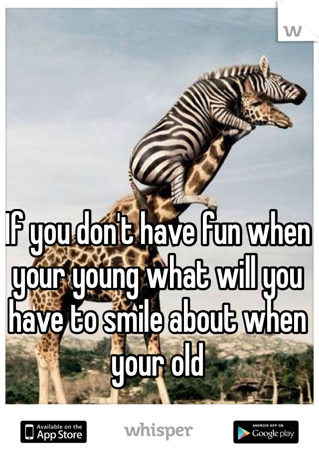 If you don't have fun when your young what will you have to smile about when your old 