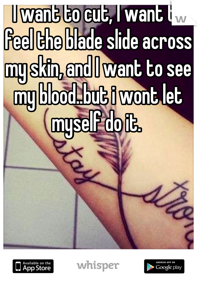 I want to cut, I want to feel the blade slide across my skin, and I want to see my blood..but i wont let myself do it. 