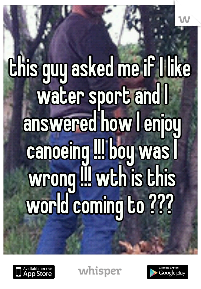 this guy asked me if I like water sport and I answered how I enjoy canoeing !!! boy was I wrong !!! wth is this world coming to ??? 