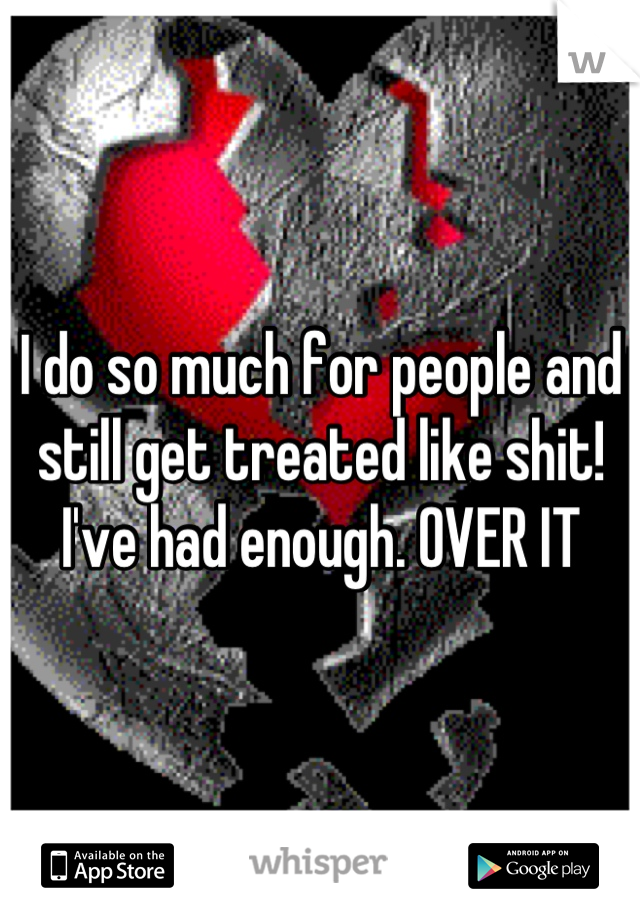 I do so much for people and still get treated like shit! I've had enough. OVER IT