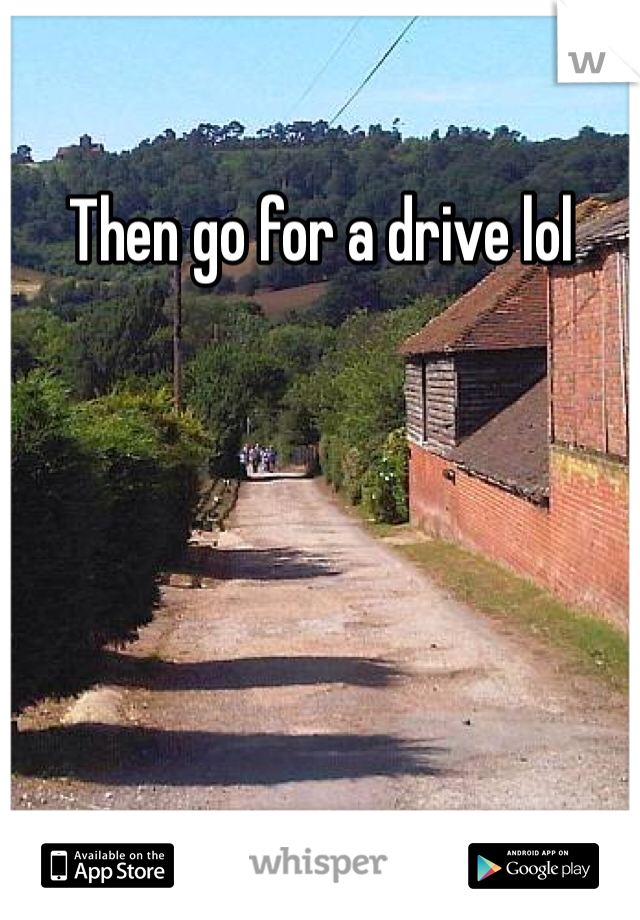 Then go for a drive lol