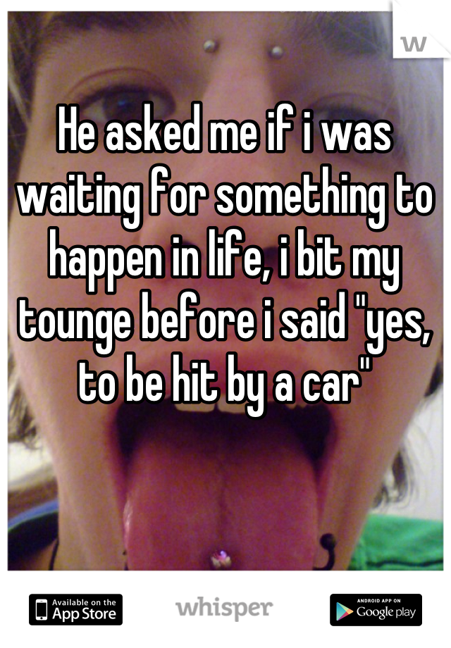 He asked me if i was waiting for something to happen in life, i bit my tounge before i said "yes, to be hit by a car"